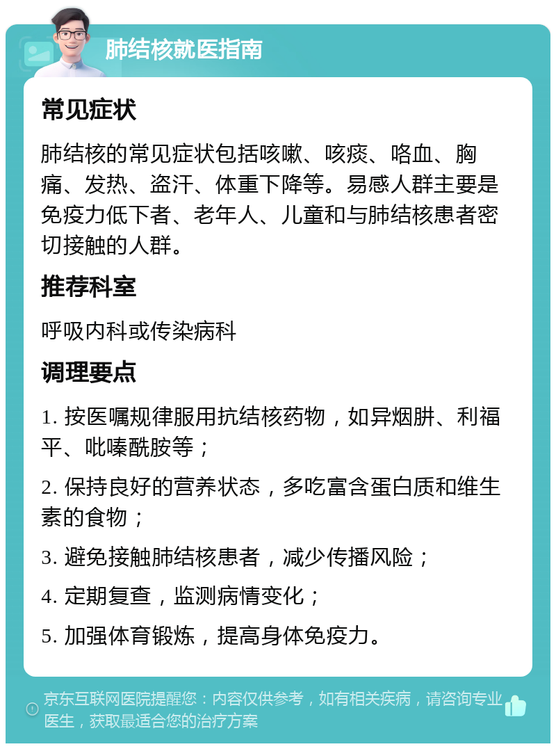 肺结核就医指南 常见症状 肺结核的常见症状包括咳嗽、咳痰、咯血、胸痛、发热、盗汗、体重下降等。易感人群主要是免疫力低下者、老年人、儿童和与肺结核患者密切接触的人群。 推荐科室 呼吸内科或传染病科 调理要点 1. 按医嘱规律服用抗结核药物，如异烟肼、利福平、吡嗪酰胺等； 2. 保持良好的营养状态，多吃富含蛋白质和维生素的食物； 3. 避免接触肺结核患者，减少传播风险； 4. 定期复查，监测病情变化； 5. 加强体育锻炼，提高身体免疫力。