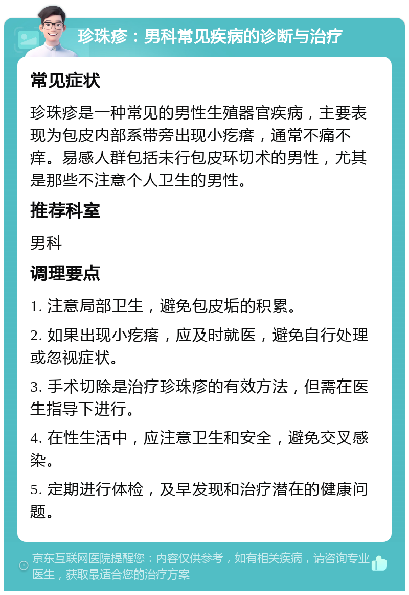 珍珠疹：男科常见疾病的诊断与治疗 常见症状 珍珠疹是一种常见的男性生殖器官疾病，主要表现为包皮内部系带旁出现小疙瘩，通常不痛不痒。易感人群包括未行包皮环切术的男性，尤其是那些不注意个人卫生的男性。 推荐科室 男科 调理要点 1. 注意局部卫生，避免包皮垢的积累。 2. 如果出现小疙瘩，应及时就医，避免自行处理或忽视症状。 3. 手术切除是治疗珍珠疹的有效方法，但需在医生指导下进行。 4. 在性生活中，应注意卫生和安全，避免交叉感染。 5. 定期进行体检，及早发现和治疗潜在的健康问题。