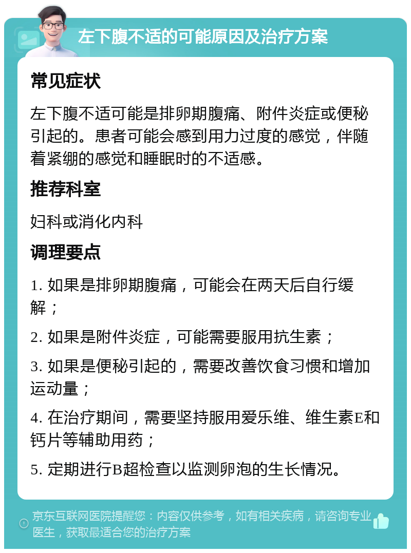 左下腹不适的可能原因及治疗方案 常见症状 左下腹不适可能是排卵期腹痛、附件炎症或便秘引起的。患者可能会感到用力过度的感觉，伴随着紧绷的感觉和睡眠时的不适感。 推荐科室 妇科或消化内科 调理要点 1. 如果是排卵期腹痛，可能会在两天后自行缓解； 2. 如果是附件炎症，可能需要服用抗生素； 3. 如果是便秘引起的，需要改善饮食习惯和增加运动量； 4. 在治疗期间，需要坚持服用爱乐维、维生素E和钙片等辅助用药； 5. 定期进行B超检查以监测卵泡的生长情况。