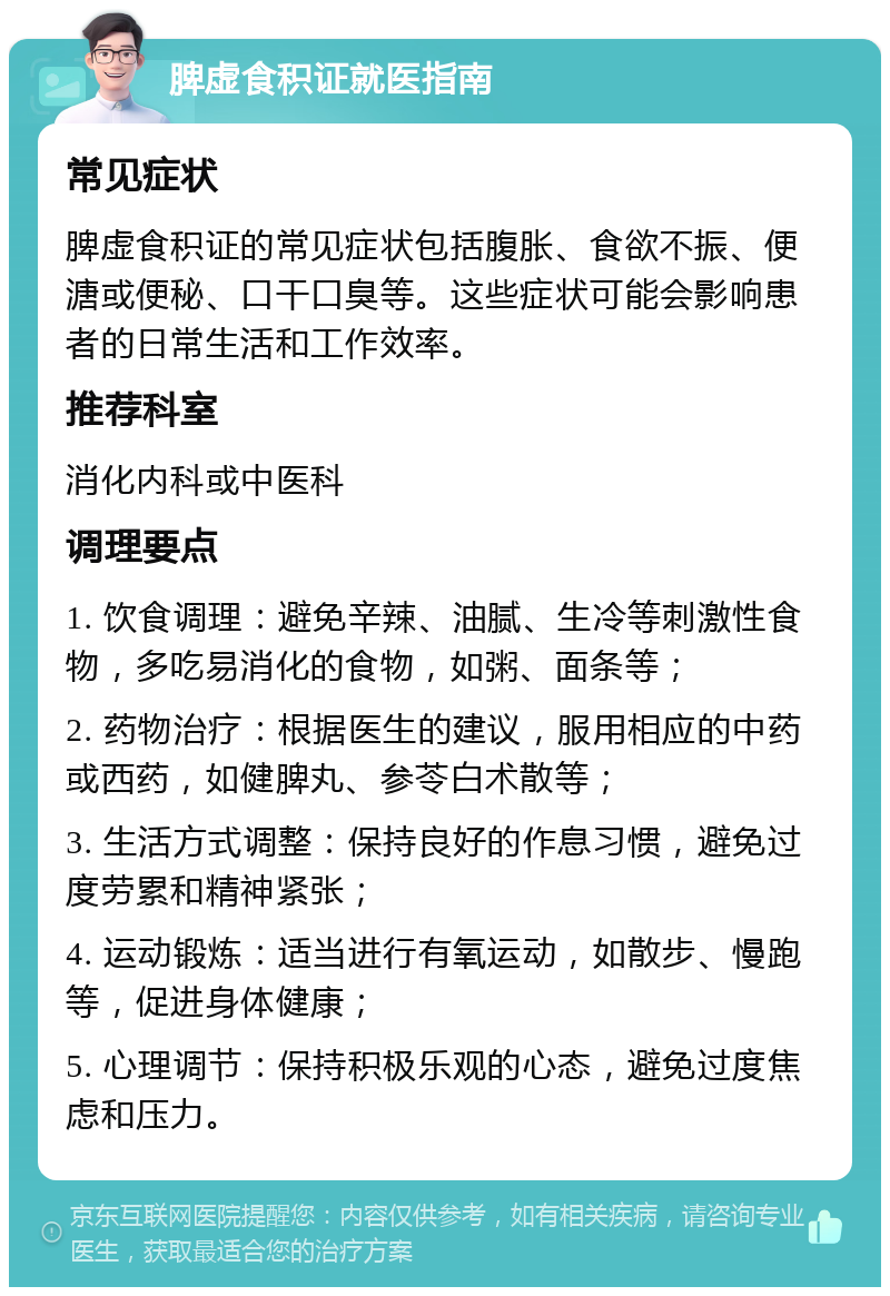 脾虚食积证就医指南 常见症状 脾虚食积证的常见症状包括腹胀、食欲不振、便溏或便秘、口干口臭等。这些症状可能会影响患者的日常生活和工作效率。 推荐科室 消化内科或中医科 调理要点 1. 饮食调理：避免辛辣、油腻、生冷等刺激性食物，多吃易消化的食物，如粥、面条等； 2. 药物治疗：根据医生的建议，服用相应的中药或西药，如健脾丸、参苓白术散等； 3. 生活方式调整：保持良好的作息习惯，避免过度劳累和精神紧张； 4. 运动锻炼：适当进行有氧运动，如散步、慢跑等，促进身体健康； 5. 心理调节：保持积极乐观的心态，避免过度焦虑和压力。