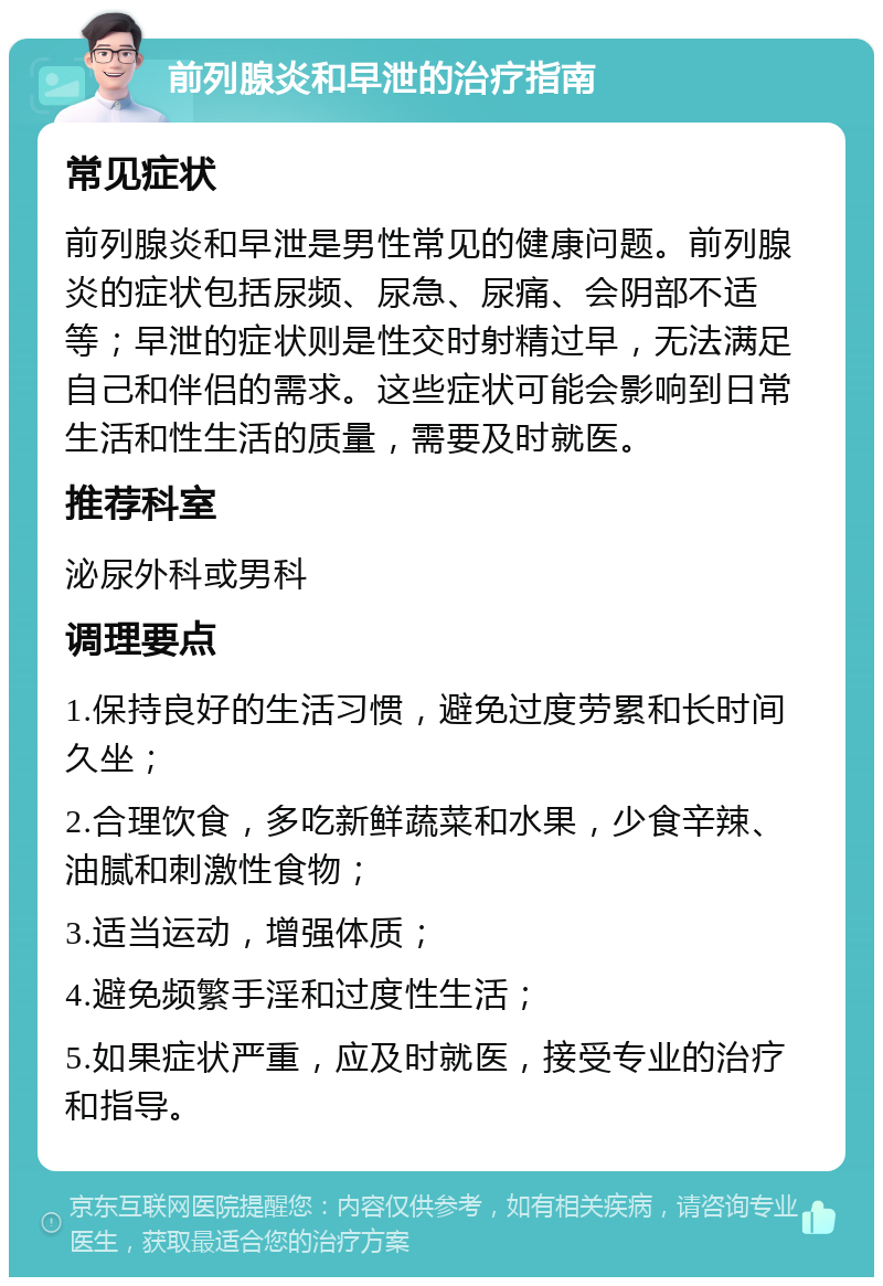 前列腺炎和早泄的治疗指南 常见症状 前列腺炎和早泄是男性常见的健康问题。前列腺炎的症状包括尿频、尿急、尿痛、会阴部不适等；早泄的症状则是性交时射精过早，无法满足自己和伴侣的需求。这些症状可能会影响到日常生活和性生活的质量，需要及时就医。 推荐科室 泌尿外科或男科 调理要点 1.保持良好的生活习惯，避免过度劳累和长时间久坐； 2.合理饮食，多吃新鲜蔬菜和水果，少食辛辣、油腻和刺激性食物； 3.适当运动，增强体质； 4.避免频繁手淫和过度性生活； 5.如果症状严重，应及时就医，接受专业的治疗和指导。