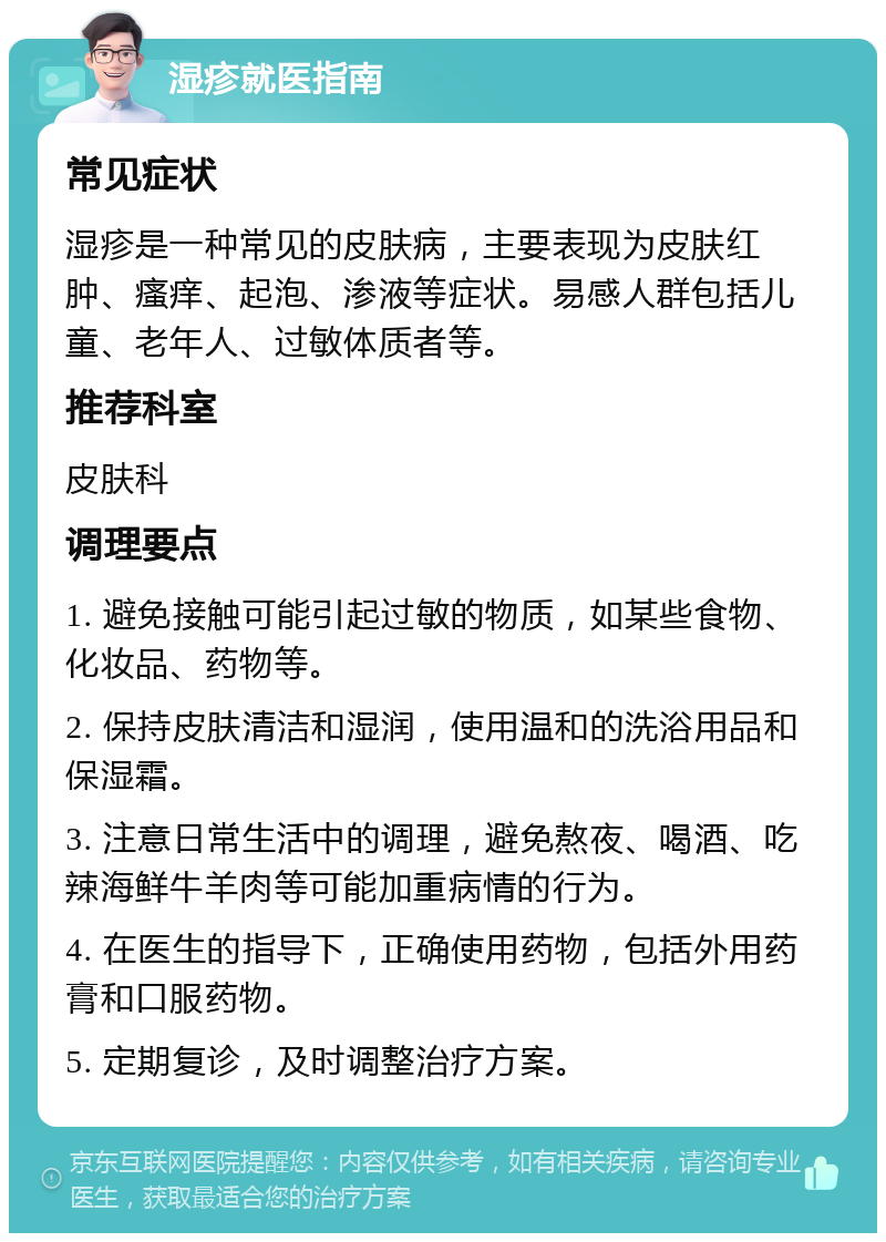 湿疹就医指南 常见症状 湿疹是一种常见的皮肤病，主要表现为皮肤红肿、瘙痒、起泡、渗液等症状。易感人群包括儿童、老年人、过敏体质者等。 推荐科室 皮肤科 调理要点 1. 避免接触可能引起过敏的物质，如某些食物、化妆品、药物等。 2. 保持皮肤清洁和湿润，使用温和的洗浴用品和保湿霜。 3. 注意日常生活中的调理，避免熬夜、喝酒、吃辣海鲜牛羊肉等可能加重病情的行为。 4. 在医生的指导下，正确使用药物，包括外用药膏和口服药物。 5. 定期复诊，及时调整治疗方案。