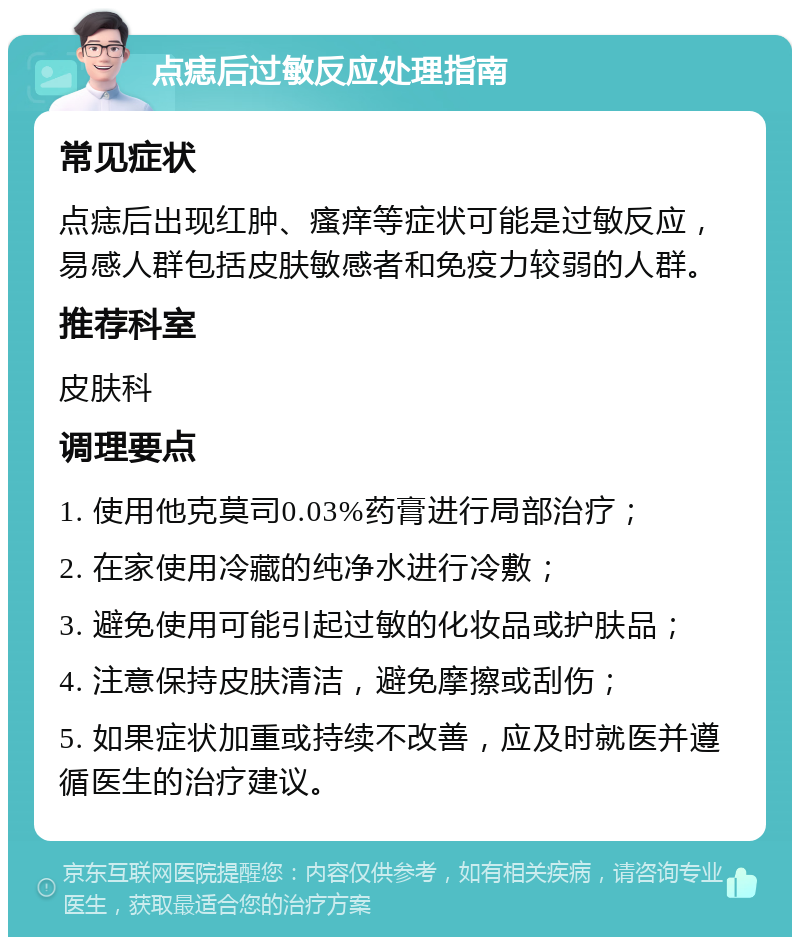 点痣后过敏反应处理指南 常见症状 点痣后出现红肿、瘙痒等症状可能是过敏反应，易感人群包括皮肤敏感者和免疫力较弱的人群。 推荐科室 皮肤科 调理要点 1. 使用他克莫司0.03%药膏进行局部治疗； 2. 在家使用冷藏的纯净水进行冷敷； 3. 避免使用可能引起过敏的化妆品或护肤品； 4. 注意保持皮肤清洁，避免摩擦或刮伤； 5. 如果症状加重或持续不改善，应及时就医并遵循医生的治疗建议。