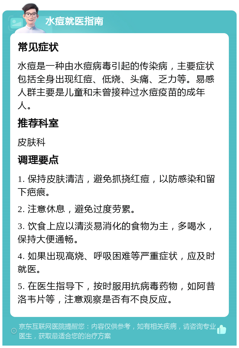 水痘就医指南 常见症状 水痘是一种由水痘病毒引起的传染病，主要症状包括全身出现红痘、低烧、头痛、乏力等。易感人群主要是儿童和未曾接种过水痘疫苗的成年人。 推荐科室 皮肤科 调理要点 1. 保持皮肤清洁，避免抓挠红痘，以防感染和留下疤痕。 2. 注意休息，避免过度劳累。 3. 饮食上应以清淡易消化的食物为主，多喝水，保持大便通畅。 4. 如果出现高烧、呼吸困难等严重症状，应及时就医。 5. 在医生指导下，按时服用抗病毒药物，如阿昔洛韦片等，注意观察是否有不良反应。