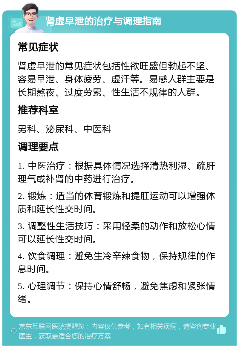 肾虚早泄的治疗与调理指南 常见症状 肾虚早泄的常见症状包括性欲旺盛但勃起不坚、容易早泄、身体疲劳、虚汗等。易感人群主要是长期熬夜、过度劳累、性生活不规律的人群。 推荐科室 男科、泌尿科、中医科 调理要点 1. 中医治疗：根据具体情况选择清热利湿、疏肝理气或补肾的中药进行治疗。 2. 锻炼：适当的体育锻炼和提肛运动可以增强体质和延长性交时间。 3. 调整性生活技巧：采用轻柔的动作和放松心情可以延长性交时间。 4. 饮食调理：避免生冷辛辣食物，保持规律的作息时间。 5. 心理调节：保持心情舒畅，避免焦虑和紧张情绪。