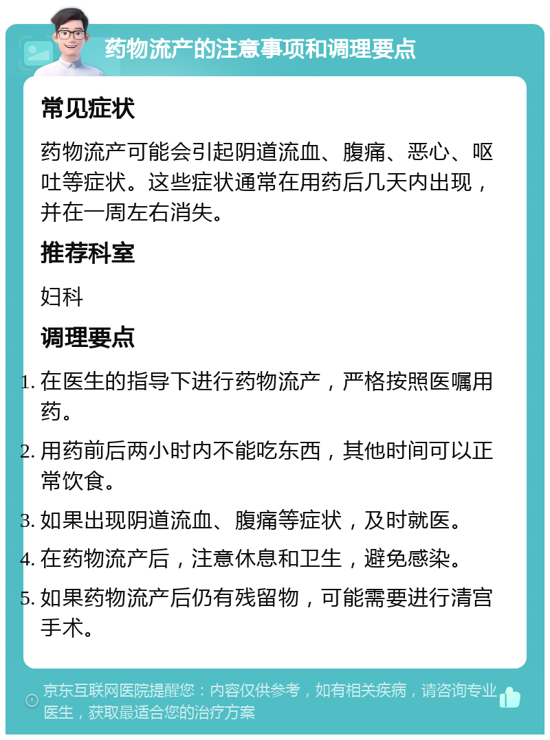 药物流产的注意事项和调理要点 常见症状 药物流产可能会引起阴道流血、腹痛、恶心、呕吐等症状。这些症状通常在用药后几天内出现，并在一周左右消失。 推荐科室 妇科 调理要点 在医生的指导下进行药物流产，严格按照医嘱用药。 用药前后两小时内不能吃东西，其他时间可以正常饮食。 如果出现阴道流血、腹痛等症状，及时就医。 在药物流产后，注意休息和卫生，避免感染。 如果药物流产后仍有残留物，可能需要进行清宫手术。