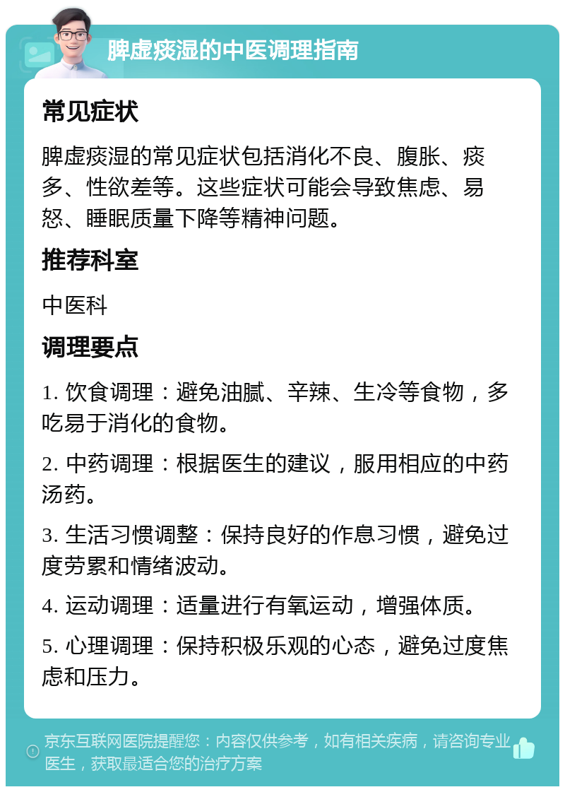 脾虚痰湿的中医调理指南 常见症状 脾虚痰湿的常见症状包括消化不良、腹胀、痰多、性欲差等。这些症状可能会导致焦虑、易怒、睡眠质量下降等精神问题。 推荐科室 中医科 调理要点 1. 饮食调理：避免油腻、辛辣、生冷等食物，多吃易于消化的食物。 2. 中药调理：根据医生的建议，服用相应的中药汤药。 3. 生活习惯调整：保持良好的作息习惯，避免过度劳累和情绪波动。 4. 运动调理：适量进行有氧运动，增强体质。 5. 心理调理：保持积极乐观的心态，避免过度焦虑和压力。