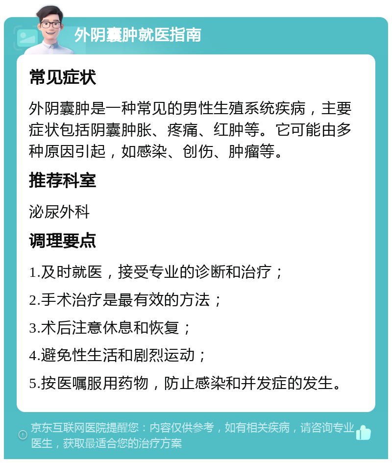 外阴囊肿就医指南 常见症状 外阴囊肿是一种常见的男性生殖系统疾病，主要症状包括阴囊肿胀、疼痛、红肿等。它可能由多种原因引起，如感染、创伤、肿瘤等。 推荐科室 泌尿外科 调理要点 1.及时就医，接受专业的诊断和治疗； 2.手术治疗是最有效的方法； 3.术后注意休息和恢复； 4.避免性生活和剧烈运动； 5.按医嘱服用药物，防止感染和并发症的发生。