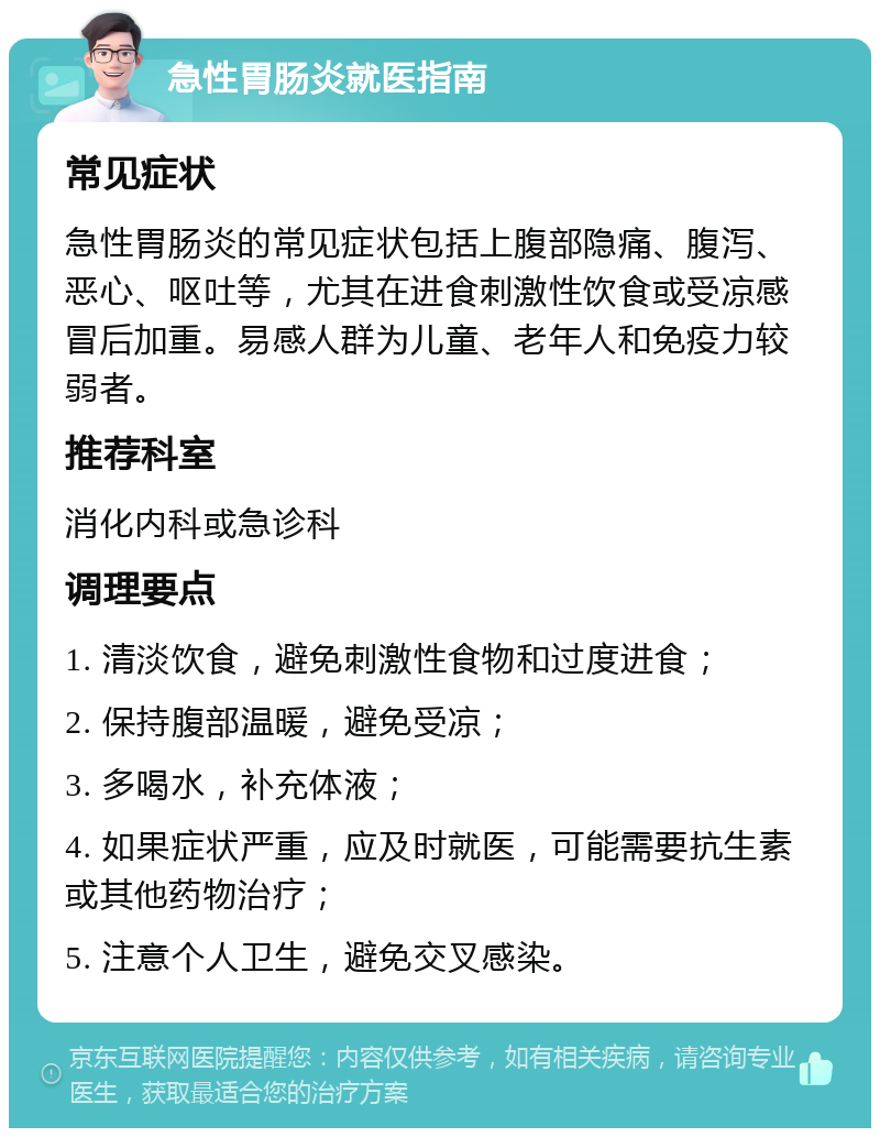 急性胃肠炎就医指南 常见症状 急性胃肠炎的常见症状包括上腹部隐痛、腹泻、恶心、呕吐等，尤其在进食刺激性饮食或受凉感冒后加重。易感人群为儿童、老年人和免疫力较弱者。 推荐科室 消化内科或急诊科 调理要点 1. 清淡饮食，避免刺激性食物和过度进食； 2. 保持腹部温暖，避免受凉； 3. 多喝水，补充体液； 4. 如果症状严重，应及时就医，可能需要抗生素或其他药物治疗； 5. 注意个人卫生，避免交叉感染。