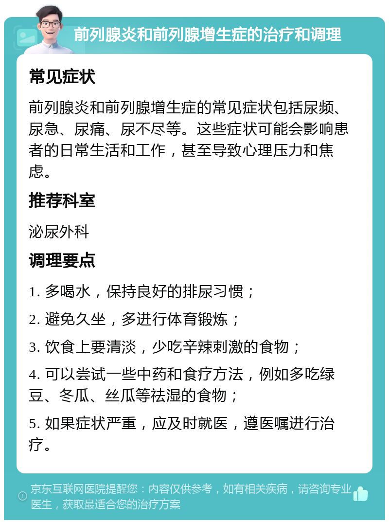 前列腺炎和前列腺增生症的治疗和调理 常见症状 前列腺炎和前列腺增生症的常见症状包括尿频、尿急、尿痛、尿不尽等。这些症状可能会影响患者的日常生活和工作，甚至导致心理压力和焦虑。 推荐科室 泌尿外科 调理要点 1. 多喝水，保持良好的排尿习惯； 2. 避免久坐，多进行体育锻炼； 3. 饮食上要清淡，少吃辛辣刺激的食物； 4. 可以尝试一些中药和食疗方法，例如多吃绿豆、冬瓜、丝瓜等祛湿的食物； 5. 如果症状严重，应及时就医，遵医嘱进行治疗。