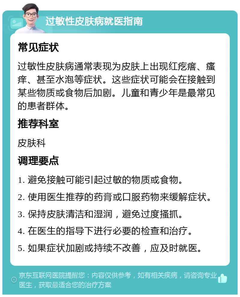 过敏性皮肤病就医指南 常见症状 过敏性皮肤病通常表现为皮肤上出现红疙瘩、瘙痒、甚至水泡等症状。这些症状可能会在接触到某些物质或食物后加剧。儿童和青少年是最常见的患者群体。 推荐科室 皮肤科 调理要点 1. 避免接触可能引起过敏的物质或食物。 2. 使用医生推荐的药膏或口服药物来缓解症状。 3. 保持皮肤清洁和湿润，避免过度搔抓。 4. 在医生的指导下进行必要的检查和治疗。 5. 如果症状加剧或持续不改善，应及时就医。