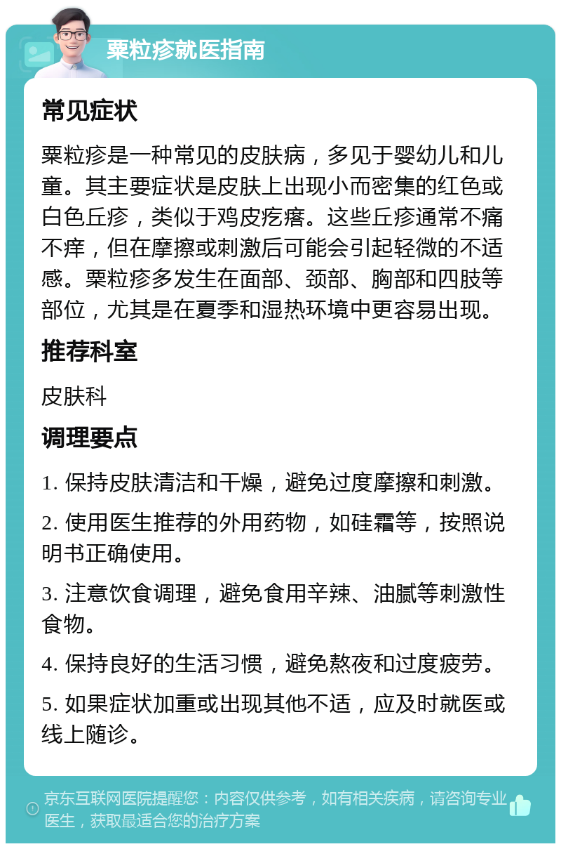 粟粒疹就医指南 常见症状 粟粒疹是一种常见的皮肤病，多见于婴幼儿和儿童。其主要症状是皮肤上出现小而密集的红色或白色丘疹，类似于鸡皮疙瘩。这些丘疹通常不痛不痒，但在摩擦或刺激后可能会引起轻微的不适感。粟粒疹多发生在面部、颈部、胸部和四肢等部位，尤其是在夏季和湿热环境中更容易出现。 推荐科室 皮肤科 调理要点 1. 保持皮肤清洁和干燥，避免过度摩擦和刺激。 2. 使用医生推荐的外用药物，如硅霜等，按照说明书正确使用。 3. 注意饮食调理，避免食用辛辣、油腻等刺激性食物。 4. 保持良好的生活习惯，避免熬夜和过度疲劳。 5. 如果症状加重或出现其他不适，应及时就医或线上随诊。