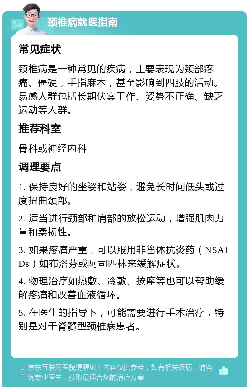 颈椎病就医指南 常见症状 颈椎病是一种常见的疾病，主要表现为颈部疼痛、僵硬，手指麻木，甚至影响到四肢的活动。易感人群包括长期伏案工作、姿势不正确、缺乏运动等人群。 推荐科室 骨科或神经内科 调理要点 1. 保持良好的坐姿和站姿，避免长时间低头或过度扭曲颈部。 2. 适当进行颈部和肩部的放松运动，增强肌肉力量和柔韧性。 3. 如果疼痛严重，可以服用非甾体抗炎药（NSAIDs）如布洛芬或阿司匹林来缓解症状。 4. 物理治疗如热敷、冷敷、按摩等也可以帮助缓解疼痛和改善血液循环。 5. 在医生的指导下，可能需要进行手术治疗，特别是对于脊髓型颈椎病患者。