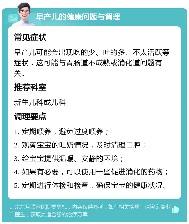 早产儿的健康问题与调理 常见症状 早产儿可能会出现吃的少、吐的多、不太活跃等症状，这可能与胃肠道不成熟或消化道问题有关。 推荐科室 新生儿科或儿科 调理要点 1. 定期喂养，避免过度喂养； 2. 观察宝宝的吐奶情况，及时清理口腔； 3. 给宝宝提供温暖、安静的环境； 4. 如果有必要，可以使用一些促进消化的药物； 5. 定期进行体检和检查，确保宝宝的健康状况。