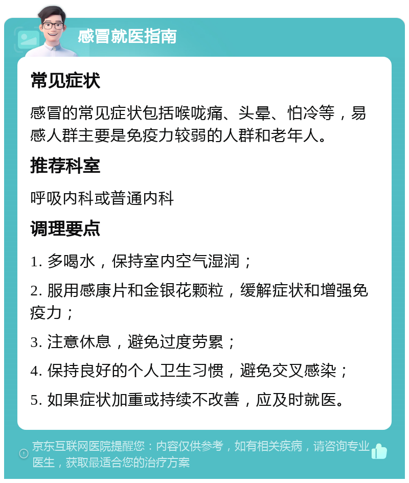 感冒就医指南 常见症状 感冒的常见症状包括喉咙痛、头晕、怕冷等，易感人群主要是免疫力较弱的人群和老年人。 推荐科室 呼吸内科或普通内科 调理要点 1. 多喝水，保持室内空气湿润； 2. 服用感康片和金银花颗粒，缓解症状和增强免疫力； 3. 注意休息，避免过度劳累； 4. 保持良好的个人卫生习惯，避免交叉感染； 5. 如果症状加重或持续不改善，应及时就医。