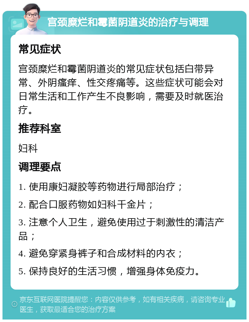 宫颈糜烂和霉菌阴道炎的治疗与调理 常见症状 宫颈糜烂和霉菌阴道炎的常见症状包括白带异常、外阴瘙痒、性交疼痛等。这些症状可能会对日常生活和工作产生不良影响，需要及时就医治疗。 推荐科室 妇科 调理要点 1. 使用康妇凝胶等药物进行局部治疗； 2. 配合口服药物如妇科千金片； 3. 注意个人卫生，避免使用过于刺激性的清洁产品； 4. 避免穿紧身裤子和合成材料的内衣； 5. 保持良好的生活习惯，增强身体免疫力。