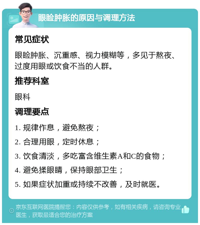 眼睑肿胀的原因与调理方法 常见症状 眼睑肿胀、沉重感、视力模糊等，多见于熬夜、过度用眼或饮食不当的人群。 推荐科室 眼科 调理要点 1. 规律作息，避免熬夜； 2. 合理用眼，定时休息； 3. 饮食清淡，多吃富含维生素A和C的食物； 4. 避免揉眼睛，保持眼部卫生； 5. 如果症状加重或持续不改善，及时就医。