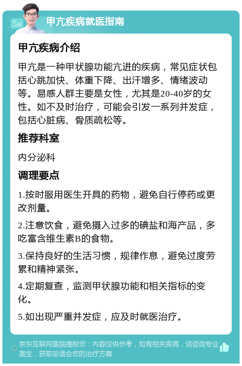 甲亢疾病就医指南 甲亢疾病介绍 甲亢是一种甲状腺功能亢进的疾病，常见症状包括心跳加快、体重下降、出汗增多、情绪波动等。易感人群主要是女性，尤其是20-40岁的女性。如不及时治疗，可能会引发一系列并发症，包括心脏病、骨质疏松等。 推荐科室 内分泌科 调理要点 1.按时服用医生开具的药物，避免自行停药或更改剂量。 2.注意饮食，避免摄入过多的碘盐和海产品，多吃富含维生素B的食物。 3.保持良好的生活习惯，规律作息，避免过度劳累和精神紧张。 4.定期复查，监测甲状腺功能和相关指标的变化。 5.如出现严重并发症，应及时就医治疗。