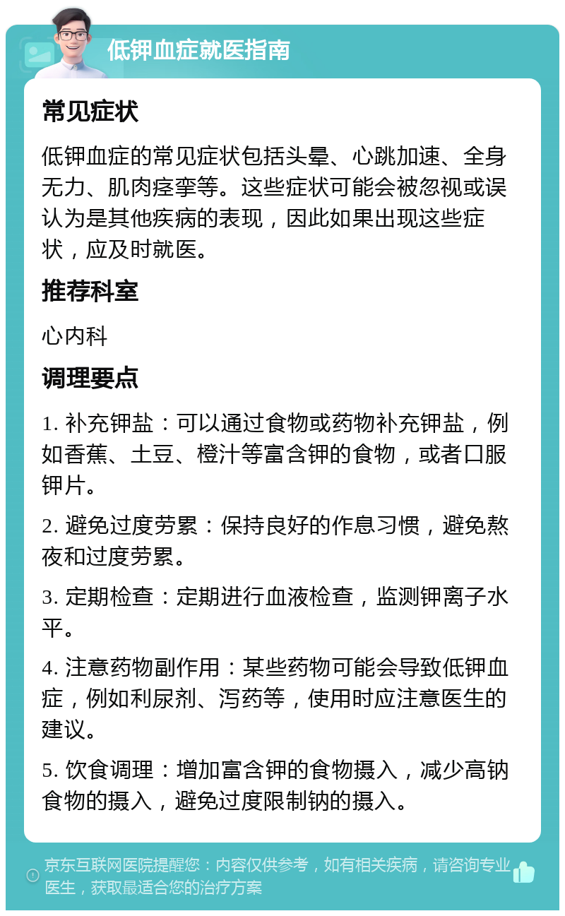 低钾血症就医指南 常见症状 低钾血症的常见症状包括头晕、心跳加速、全身无力、肌肉痉挛等。这些症状可能会被忽视或误认为是其他疾病的表现，因此如果出现这些症状，应及时就医。 推荐科室 心内科 调理要点 1. 补充钾盐：可以通过食物或药物补充钾盐，例如香蕉、土豆、橙汁等富含钾的食物，或者口服钾片。 2. 避免过度劳累：保持良好的作息习惯，避免熬夜和过度劳累。 3. 定期检查：定期进行血液检查，监测钾离子水平。 4. 注意药物副作用：某些药物可能会导致低钾血症，例如利尿剂、泻药等，使用时应注意医生的建议。 5. 饮食调理：增加富含钾的食物摄入，减少高钠食物的摄入，避免过度限制钠的摄入。