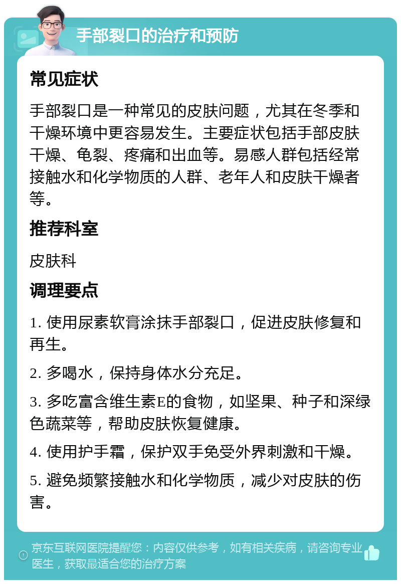 手部裂口的治疗和预防 常见症状 手部裂口是一种常见的皮肤问题，尤其在冬季和干燥环境中更容易发生。主要症状包括手部皮肤干燥、龟裂、疼痛和出血等。易感人群包括经常接触水和化学物质的人群、老年人和皮肤干燥者等。 推荐科室 皮肤科 调理要点 1. 使用尿素软膏涂抹手部裂口，促进皮肤修复和再生。 2. 多喝水，保持身体水分充足。 3. 多吃富含维生素E的食物，如坚果、种子和深绿色蔬菜等，帮助皮肤恢复健康。 4. 使用护手霜，保护双手免受外界刺激和干燥。 5. 避免频繁接触水和化学物质，减少对皮肤的伤害。