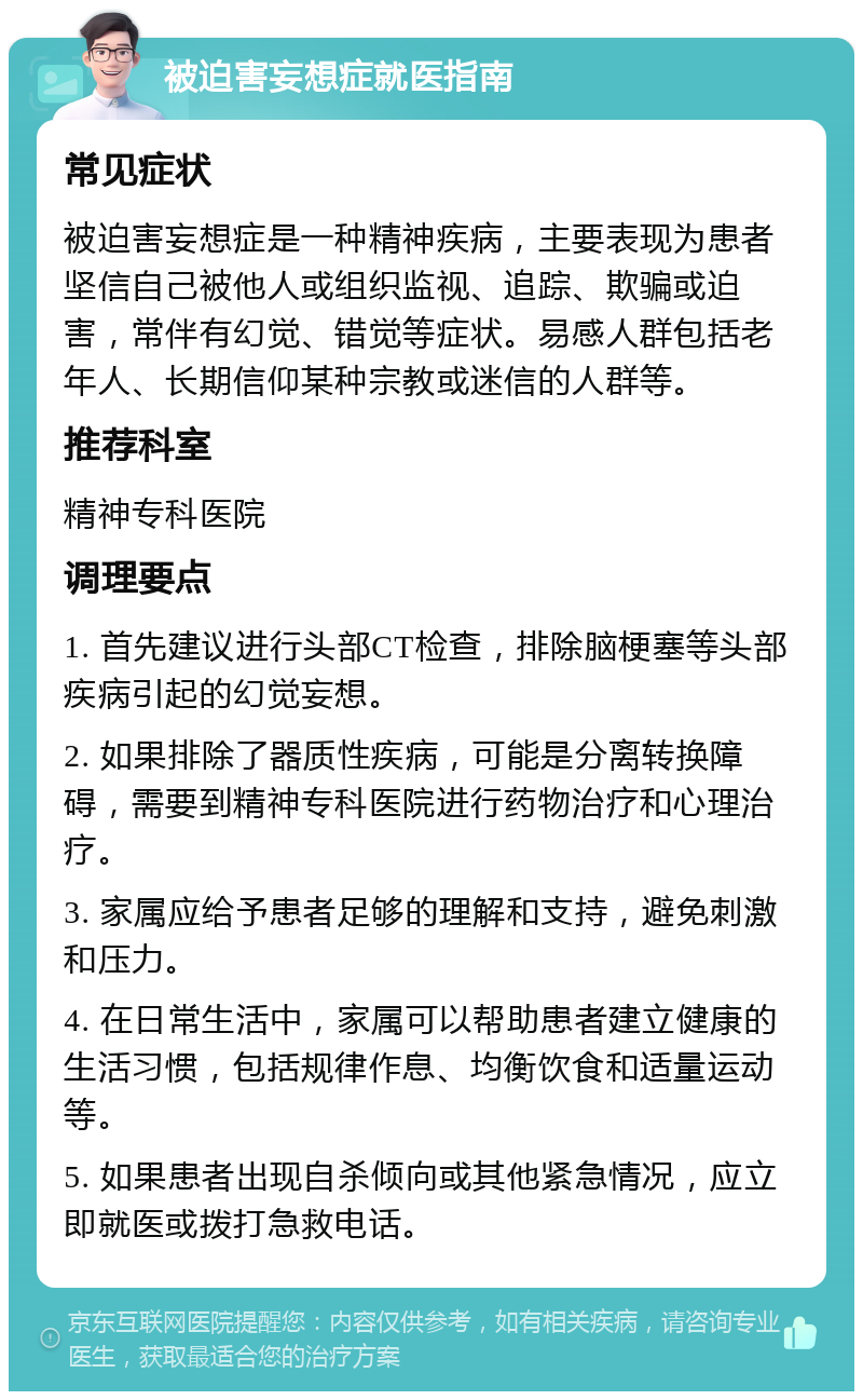 被迫害妄想症就医指南 常见症状 被迫害妄想症是一种精神疾病，主要表现为患者坚信自己被他人或组织监视、追踪、欺骗或迫害，常伴有幻觉、错觉等症状。易感人群包括老年人、长期信仰某种宗教或迷信的人群等。 推荐科室 精神专科医院 调理要点 1. 首先建议进行头部CT检查，排除脑梗塞等头部疾病引起的幻觉妄想。 2. 如果排除了器质性疾病，可能是分离转换障碍，需要到精神专科医院进行药物治疗和心理治疗。 3. 家属应给予患者足够的理解和支持，避免刺激和压力。 4. 在日常生活中，家属可以帮助患者建立健康的生活习惯，包括规律作息、均衡饮食和适量运动等。 5. 如果患者出现自杀倾向或其他紧急情况，应立即就医或拨打急救电话。