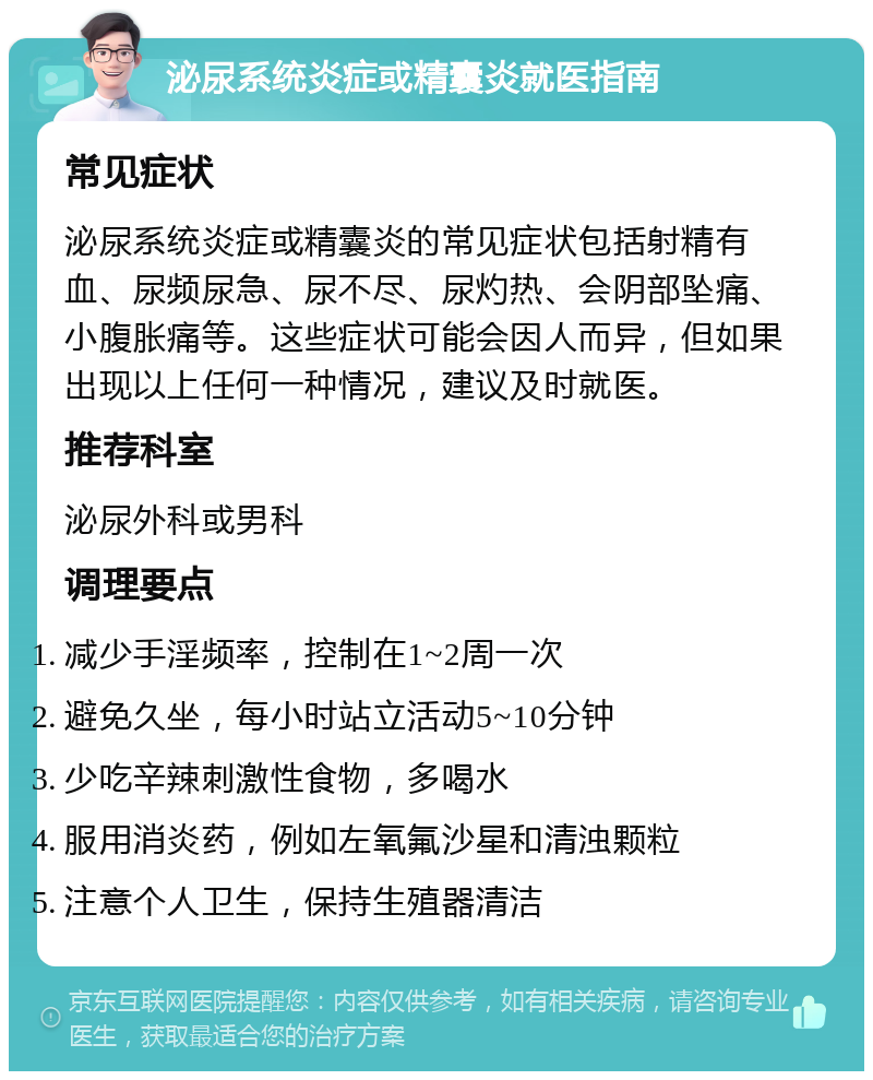 泌尿系统炎症或精囊炎就医指南 常见症状 泌尿系统炎症或精囊炎的常见症状包括射精有血、尿频尿急、尿不尽、尿灼热、会阴部坠痛、小腹胀痛等。这些症状可能会因人而异，但如果出现以上任何一种情况，建议及时就医。 推荐科室 泌尿外科或男科 调理要点 减少手淫频率，控制在1~2周一次 避免久坐，每小时站立活动5~10分钟 少吃辛辣刺激性食物，多喝水 服用消炎药，例如左氧氟沙星和清浊颗粒 注意个人卫生，保持生殖器清洁