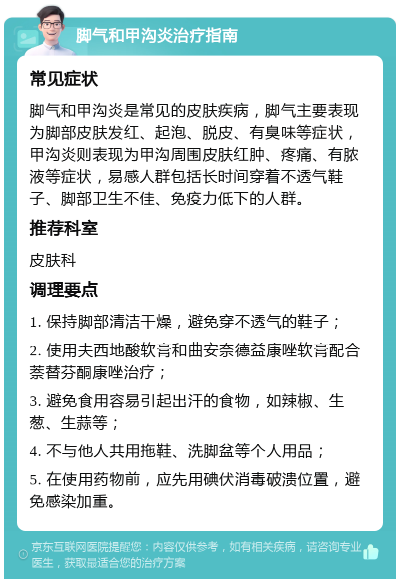 脚气和甲沟炎治疗指南 常见症状 脚气和甲沟炎是常见的皮肤疾病，脚气主要表现为脚部皮肤发红、起泡、脱皮、有臭味等症状，甲沟炎则表现为甲沟周围皮肤红肿、疼痛、有脓液等症状，易感人群包括长时间穿着不透气鞋子、脚部卫生不佳、免疫力低下的人群。 推荐科室 皮肤科 调理要点 1. 保持脚部清洁干燥，避免穿不透气的鞋子； 2. 使用夫西地酸软膏和曲安奈德益康唑软膏配合萘替芬酮康唑治疗； 3. 避免食用容易引起出汗的食物，如辣椒、生葱、生蒜等； 4. 不与他人共用拖鞋、洗脚盆等个人用品； 5. 在使用药物前，应先用碘伏消毒破溃位置，避免感染加重。