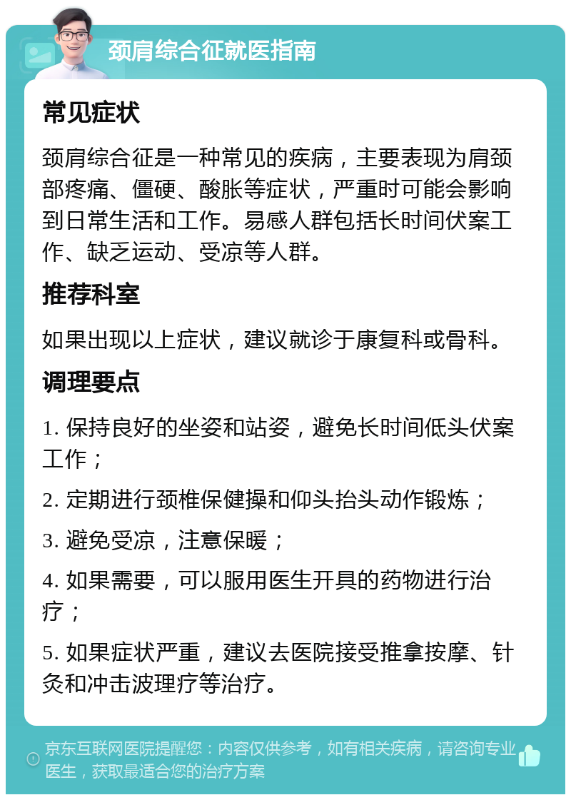 颈肩综合征就医指南 常见症状 颈肩综合征是一种常见的疾病，主要表现为肩颈部疼痛、僵硬、酸胀等症状，严重时可能会影响到日常生活和工作。易感人群包括长时间伏案工作、缺乏运动、受凉等人群。 推荐科室 如果出现以上症状，建议就诊于康复科或骨科。 调理要点 1. 保持良好的坐姿和站姿，避免长时间低头伏案工作； 2. 定期进行颈椎保健操和仰头抬头动作锻炼； 3. 避免受凉，注意保暖； 4. 如果需要，可以服用医生开具的药物进行治疗； 5. 如果症状严重，建议去医院接受推拿按摩、针灸和冲击波理疗等治疗。