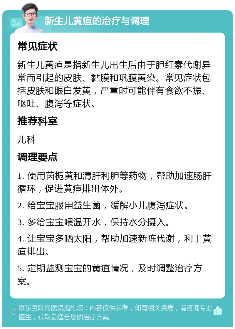 新生儿黄疸的治疗与调理 常见症状 新生儿黄疸是指新生儿出生后由于胆红素代谢异常而引起的皮肤、黏膜和巩膜黄染。常见症状包括皮肤和眼白发黄，严重时可能伴有食欲不振、呕吐、腹泻等症状。 推荐科室 儿科 调理要点 1. 使用茵栀黄和清肝利胆等药物，帮助加速肠肝循环，促进黄疸排出体外。 2. 给宝宝服用益生菌，缓解小儿腹泻症状。 3. 多给宝宝喂温开水，保持水分摄入。 4. 让宝宝多晒太阳，帮助加速新陈代谢，利于黄疸排出。 5. 定期监测宝宝的黄疸情况，及时调整治疗方案。