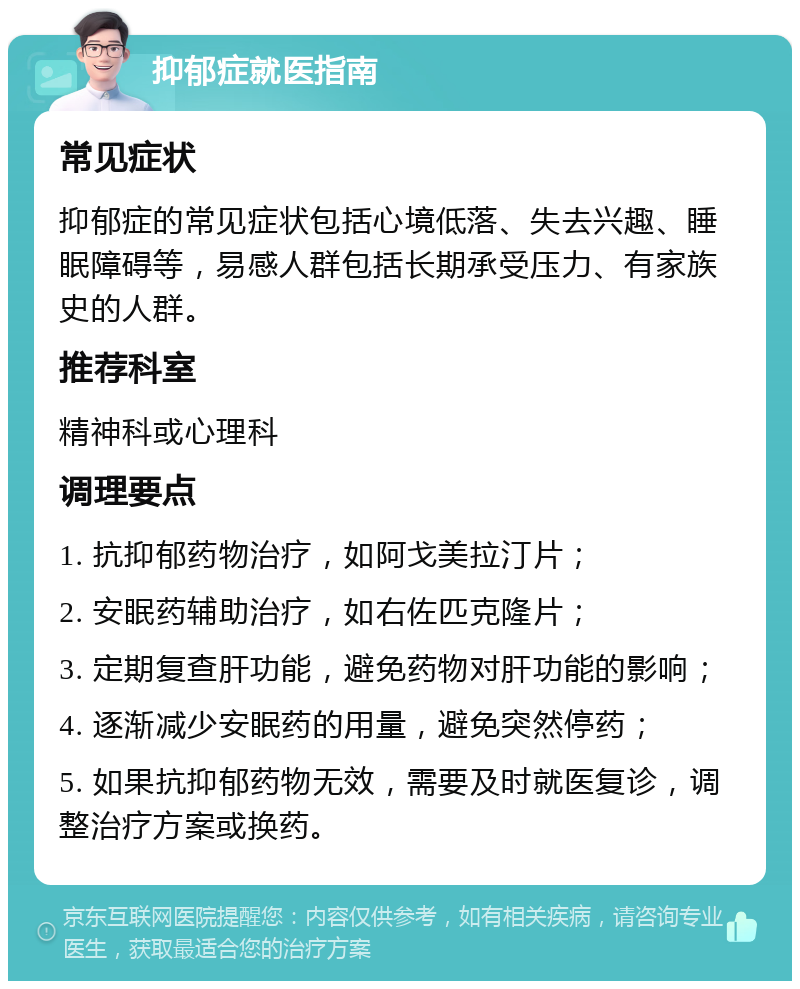 抑郁症就医指南 常见症状 抑郁症的常见症状包括心境低落、失去兴趣、睡眠障碍等，易感人群包括长期承受压力、有家族史的人群。 推荐科室 精神科或心理科 调理要点 1. 抗抑郁药物治疗，如阿戈美拉汀片； 2. 安眠药辅助治疗，如右佐匹克隆片； 3. 定期复查肝功能，避免药物对肝功能的影响； 4. 逐渐减少安眠药的用量，避免突然停药； 5. 如果抗抑郁药物无效，需要及时就医复诊，调整治疗方案或换药。