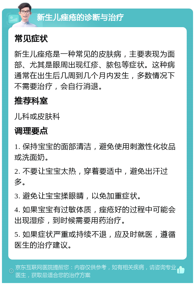 新生儿痤疮的诊断与治疗 常见症状 新生儿痤疮是一种常见的皮肤病，主要表现为面部、尤其是眼周出现红疹、脓包等症状。这种病通常在出生后几周到几个月内发生，多数情况下不需要治疗，会自行消退。 推荐科室 儿科或皮肤科 调理要点 1. 保持宝宝的面部清洁，避免使用刺激性化妆品或洗面奶。 2. 不要让宝宝太热，穿着要适中，避免出汗过多。 3. 避免让宝宝揉眼睛，以免加重症状。 4. 如果宝宝有过敏体质，痤疮好的过程中可能会出现湿疹，到时候需要用药治疗。 5. 如果症状严重或持续不退，应及时就医，遵循医生的治疗建议。