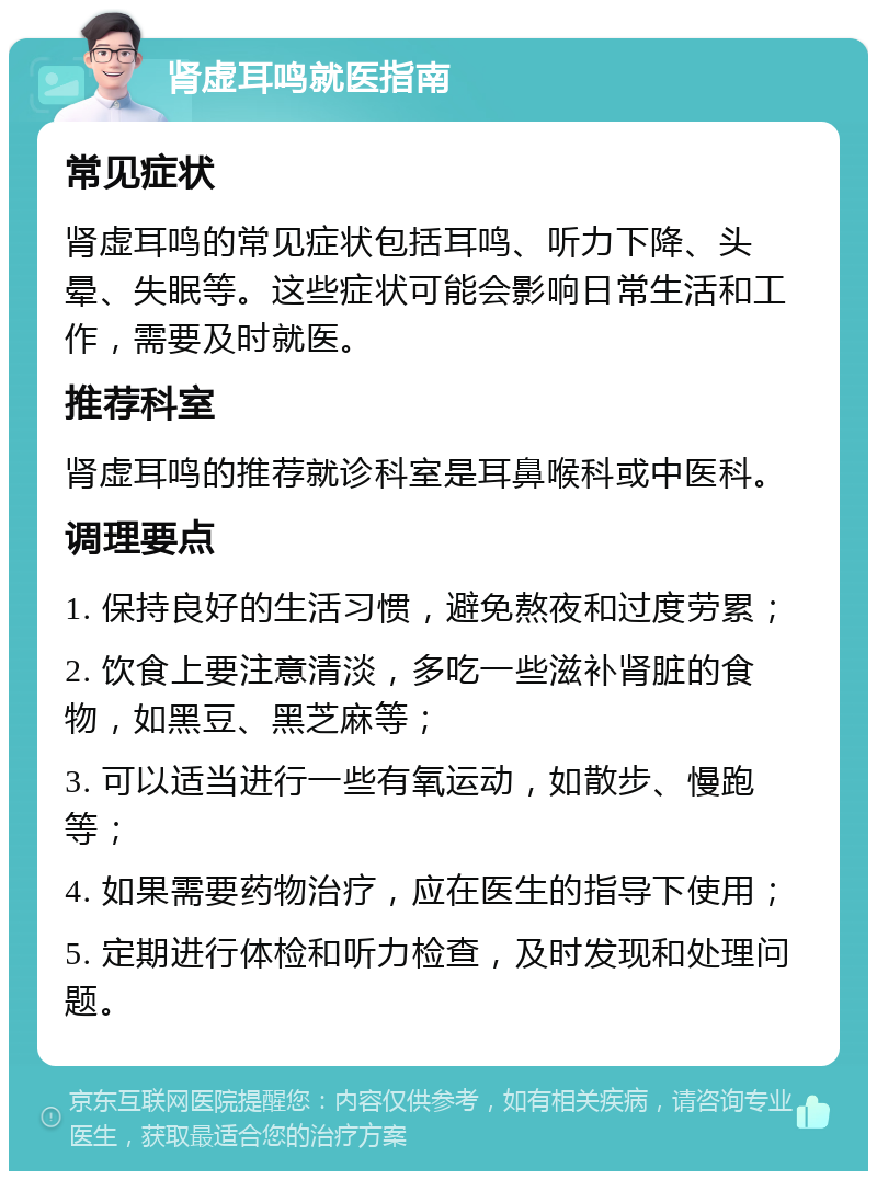 肾虚耳鸣就医指南 常见症状 肾虚耳鸣的常见症状包括耳鸣、听力下降、头晕、失眠等。这些症状可能会影响日常生活和工作，需要及时就医。 推荐科室 肾虚耳鸣的推荐就诊科室是耳鼻喉科或中医科。 调理要点 1. 保持良好的生活习惯，避免熬夜和过度劳累； 2. 饮食上要注意清淡，多吃一些滋补肾脏的食物，如黑豆、黑芝麻等； 3. 可以适当进行一些有氧运动，如散步、慢跑等； 4. 如果需要药物治疗，应在医生的指导下使用； 5. 定期进行体检和听力检查，及时发现和处理问题。