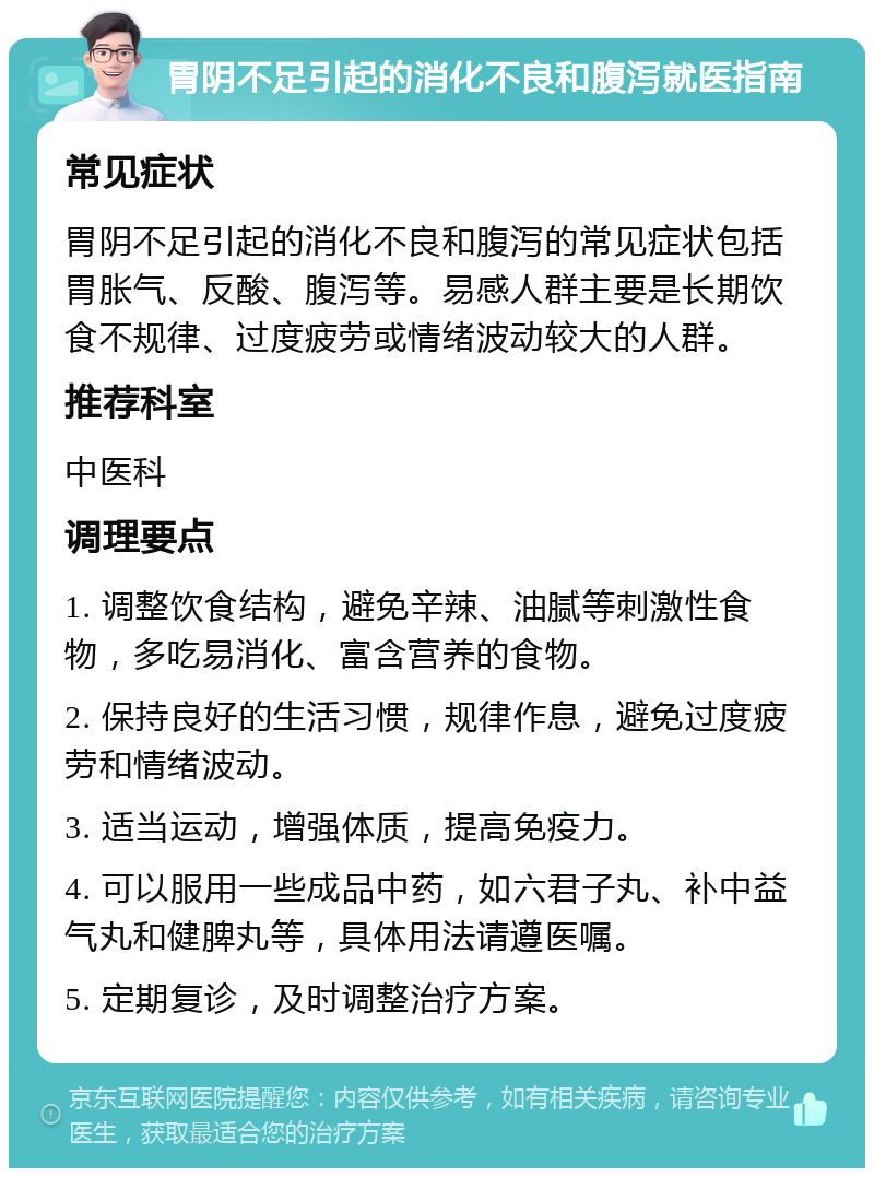 胃阴不足引起的消化不良和腹泻就医指南 常见症状 胃阴不足引起的消化不良和腹泻的常见症状包括胃胀气、反酸、腹泻等。易感人群主要是长期饮食不规律、过度疲劳或情绪波动较大的人群。 推荐科室 中医科 调理要点 1. 调整饮食结构，避免辛辣、油腻等刺激性食物，多吃易消化、富含营养的食物。 2. 保持良好的生活习惯，规律作息，避免过度疲劳和情绪波动。 3. 适当运动，增强体质，提高免疫力。 4. 可以服用一些成品中药，如六君子丸、补中益气丸和健脾丸等，具体用法请遵医嘱。 5. 定期复诊，及时调整治疗方案。