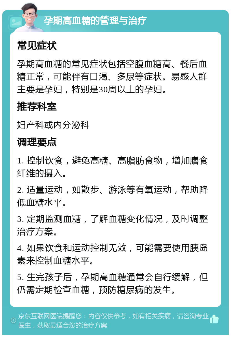 孕期高血糖的管理与治疗 常见症状 孕期高血糖的常见症状包括空腹血糖高、餐后血糖正常，可能伴有口渴、多尿等症状。易感人群主要是孕妇，特别是30周以上的孕妇。 推荐科室 妇产科或内分泌科 调理要点 1. 控制饮食，避免高糖、高脂肪食物，增加膳食纤维的摄入。 2. 适量运动，如散步、游泳等有氧运动，帮助降低血糖水平。 3. 定期监测血糖，了解血糖变化情况，及时调整治疗方案。 4. 如果饮食和运动控制无效，可能需要使用胰岛素来控制血糖水平。 5. 生完孩子后，孕期高血糖通常会自行缓解，但仍需定期检查血糖，预防糖尿病的发生。