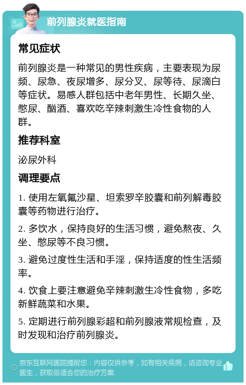 前列腺炎就医指南 常见症状 前列腺炎是一种常见的男性疾病，主要表现为尿频、尿急、夜尿增多、尿分叉、尿等待、尿滴白等症状。易感人群包括中老年男性、长期久坐、憋尿、酗酒、喜欢吃辛辣刺激生冷性食物的人群。 推荐科室 泌尿外科 调理要点 1. 使用左氧氟沙星、坦索罗辛胶囊和前列解毒胶囊等药物进行治疗。 2. 多饮水，保持良好的生活习惯，避免熬夜、久坐、憋尿等不良习惯。 3. 避免过度性生活和手淫，保持适度的性生活频率。 4. 饮食上要注意避免辛辣刺激生冷性食物，多吃新鲜蔬菜和水果。 5. 定期进行前列腺彩超和前列腺液常规检查，及时发现和治疗前列腺炎。