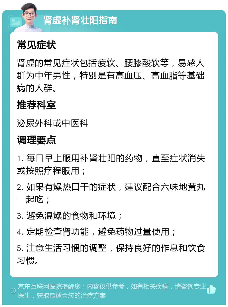 肾虚补肾壮阳指南 常见症状 肾虚的常见症状包括疲软、腰膝酸软等，易感人群为中年男性，特别是有高血压、高血脂等基础病的人群。 推荐科室 泌尿外科或中医科 调理要点 1. 每日早上服用补肾壮阳的药物，直至症状消失或按照疗程服用； 2. 如果有燥热口干的症状，建议配合六味地黄丸一起吃； 3. 避免温燥的食物和环境； 4. 定期检查肾功能，避免药物过量使用； 5. 注意生活习惯的调整，保持良好的作息和饮食习惯。