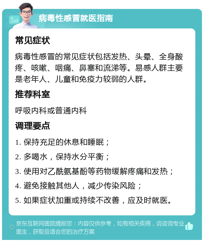 病毒性感冒就医指南 常见症状 病毒性感冒的常见症状包括发热、头晕、全身酸疼、咳嗽、咽痛、鼻塞和流涕等。易感人群主要是老年人、儿童和免疫力较弱的人群。 推荐科室 呼吸内科或普通内科 调理要点 1. 保持充足的休息和睡眠； 2. 多喝水，保持水分平衡； 3. 使用对乙酰氨基酚等药物缓解疼痛和发热； 4. 避免接触其他人，减少传染风险； 5. 如果症状加重或持续不改善，应及时就医。