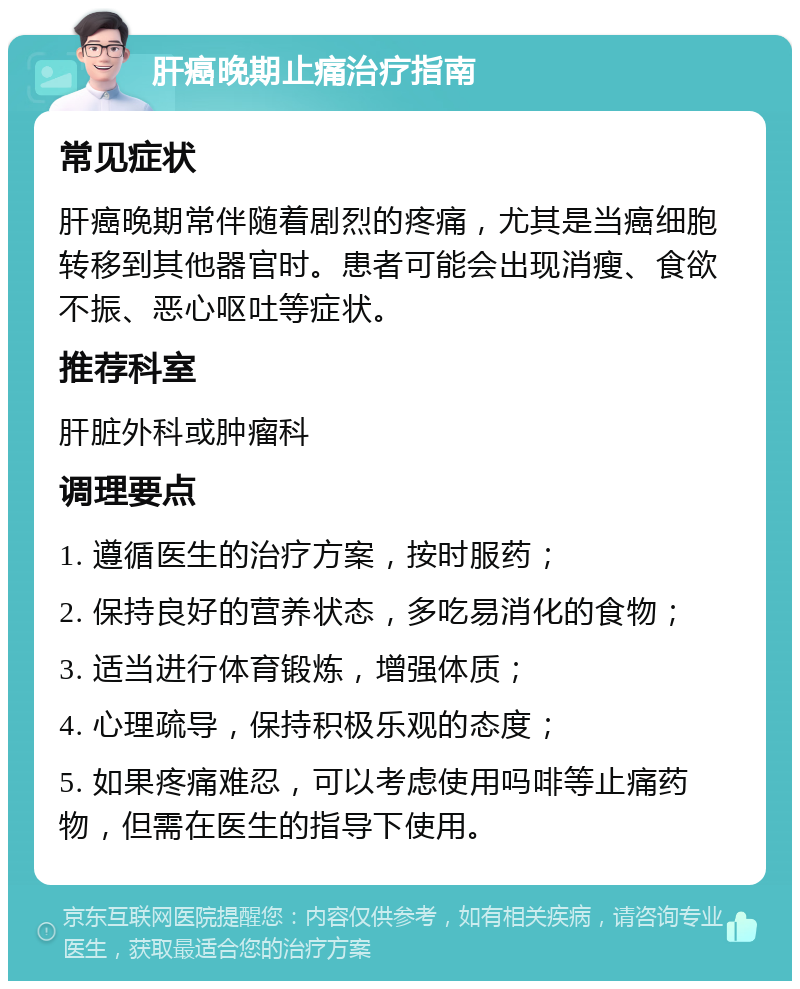 肝癌晚期止痛治疗指南 常见症状 肝癌晚期常伴随着剧烈的疼痛，尤其是当癌细胞转移到其他器官时。患者可能会出现消瘦、食欲不振、恶心呕吐等症状。 推荐科室 肝脏外科或肿瘤科 调理要点 1. 遵循医生的治疗方案，按时服药； 2. 保持良好的营养状态，多吃易消化的食物； 3. 适当进行体育锻炼，增强体质； 4. 心理疏导，保持积极乐观的态度； 5. 如果疼痛难忍，可以考虑使用吗啡等止痛药物，但需在医生的指导下使用。