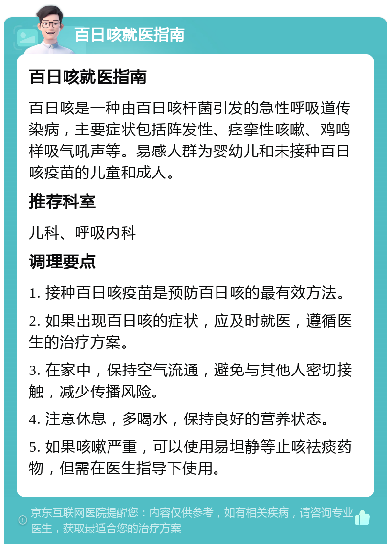 百日咳就医指南 百日咳就医指南 百日咳是一种由百日咳杆菌引发的急性呼吸道传染病，主要症状包括阵发性、痉挛性咳嗽、鸡鸣样吸气吼声等。易感人群为婴幼儿和未接种百日咳疫苗的儿童和成人。 推荐科室 儿科、呼吸内科 调理要点 1. 接种百日咳疫苗是预防百日咳的最有效方法。 2. 如果出现百日咳的症状，应及时就医，遵循医生的治疗方案。 3. 在家中，保持空气流通，避免与其他人密切接触，减少传播风险。 4. 注意休息，多喝水，保持良好的营养状态。 5. 如果咳嗽严重，可以使用易坦静等止咳祛痰药物，但需在医生指导下使用。