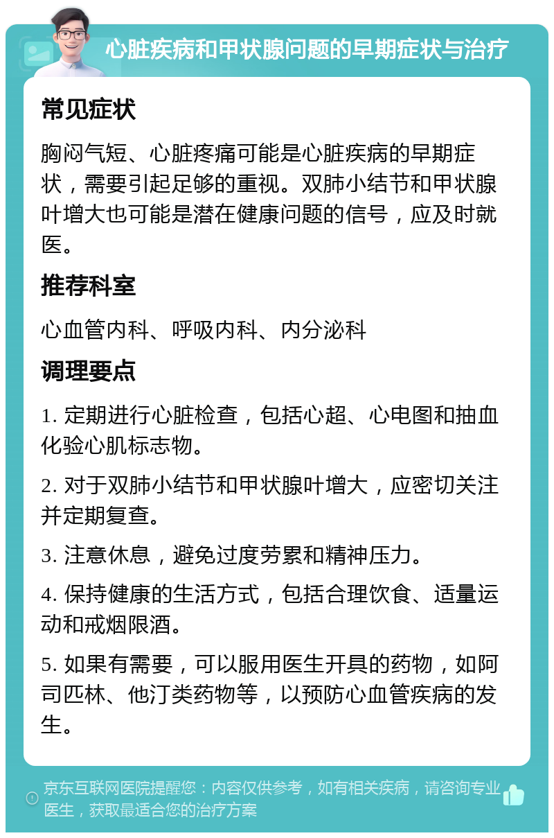 心脏疾病和甲状腺问题的早期症状与治疗 常见症状 胸闷气短、心脏疼痛可能是心脏疾病的早期症状，需要引起足够的重视。双肺小结节和甲状腺叶增大也可能是潜在健康问题的信号，应及时就医。 推荐科室 心血管内科、呼吸内科、内分泌科 调理要点 1. 定期进行心脏检查，包括心超、心电图和抽血化验心肌标志物。 2. 对于双肺小结节和甲状腺叶增大，应密切关注并定期复查。 3. 注意休息，避免过度劳累和精神压力。 4. 保持健康的生活方式，包括合理饮食、适量运动和戒烟限酒。 5. 如果有需要，可以服用医生开具的药物，如阿司匹林、他汀类药物等，以预防心血管疾病的发生。