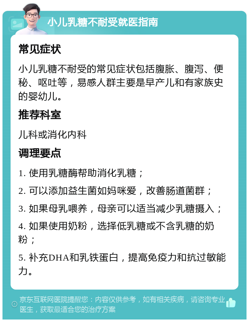 小儿乳糖不耐受就医指南 常见症状 小儿乳糖不耐受的常见症状包括腹胀、腹泻、便秘、呕吐等，易感人群主要是早产儿和有家族史的婴幼儿。 推荐科室 儿科或消化内科 调理要点 1. 使用乳糖酶帮助消化乳糖； 2. 可以添加益生菌如妈咪爱，改善肠道菌群； 3. 如果母乳喂养，母亲可以适当减少乳糖摄入； 4. 如果使用奶粉，选择低乳糖或不含乳糖的奶粉； 5. 补充DHA和乳铁蛋白，提高免疫力和抗过敏能力。