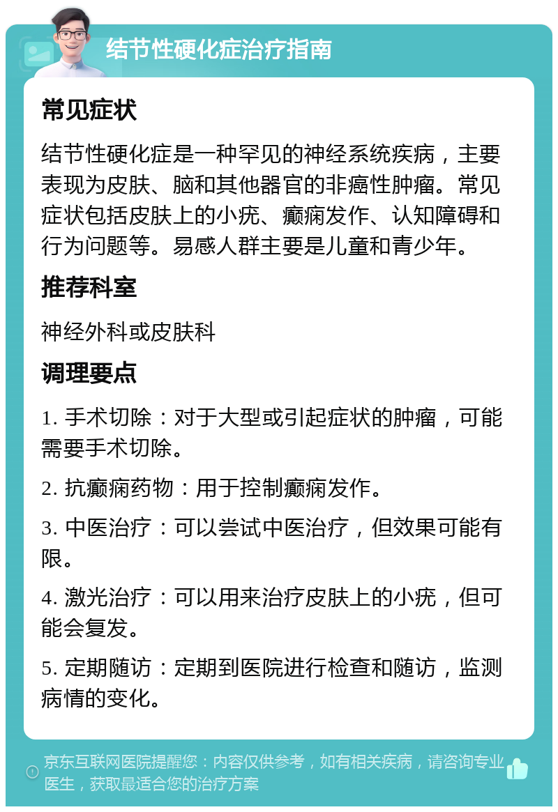 结节性硬化症治疗指南 常见症状 结节性硬化症是一种罕见的神经系统疾病，主要表现为皮肤、脑和其他器官的非癌性肿瘤。常见症状包括皮肤上的小疣、癫痫发作、认知障碍和行为问题等。易感人群主要是儿童和青少年。 推荐科室 神经外科或皮肤科 调理要点 1. 手术切除：对于大型或引起症状的肿瘤，可能需要手术切除。 2. 抗癫痫药物：用于控制癫痫发作。 3. 中医治疗：可以尝试中医治疗，但效果可能有限。 4. 激光治疗：可以用来治疗皮肤上的小疣，但可能会复发。 5. 定期随访：定期到医院进行检查和随访，监测病情的变化。