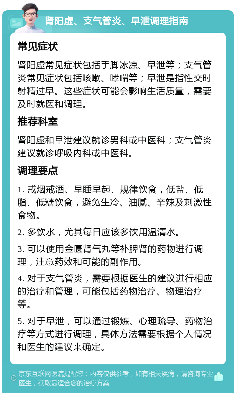 肾阳虚、支气管炎、早泄调理指南 常见症状 肾阳虚常见症状包括手脚冰凉、早泄等；支气管炎常见症状包括咳嗽、哮喘等；早泄是指性交时射精过早。这些症状可能会影响生活质量，需要及时就医和调理。 推荐科室 肾阳虚和早泄建议就诊男科或中医科；支气管炎建议就诊呼吸内科或中医科。 调理要点 1. 戒烟戒酒、早睡早起、规律饮食，低盐、低脂、低糖饮食，避免生冷、油腻、辛辣及刺激性食物。 2. 多饮水，尤其每日应该多饮用温清水。 3. 可以使用金匮肾气丸等补脾肾的药物进行调理，注意药效和可能的副作用。 4. 对于支气管炎，需要根据医生的建议进行相应的治疗和管理，可能包括药物治疗、物理治疗等。 5. 对于早泄，可以通过锻炼、心理疏导、药物治疗等方式进行调理，具体方法需要根据个人情况和医生的建议来确定。