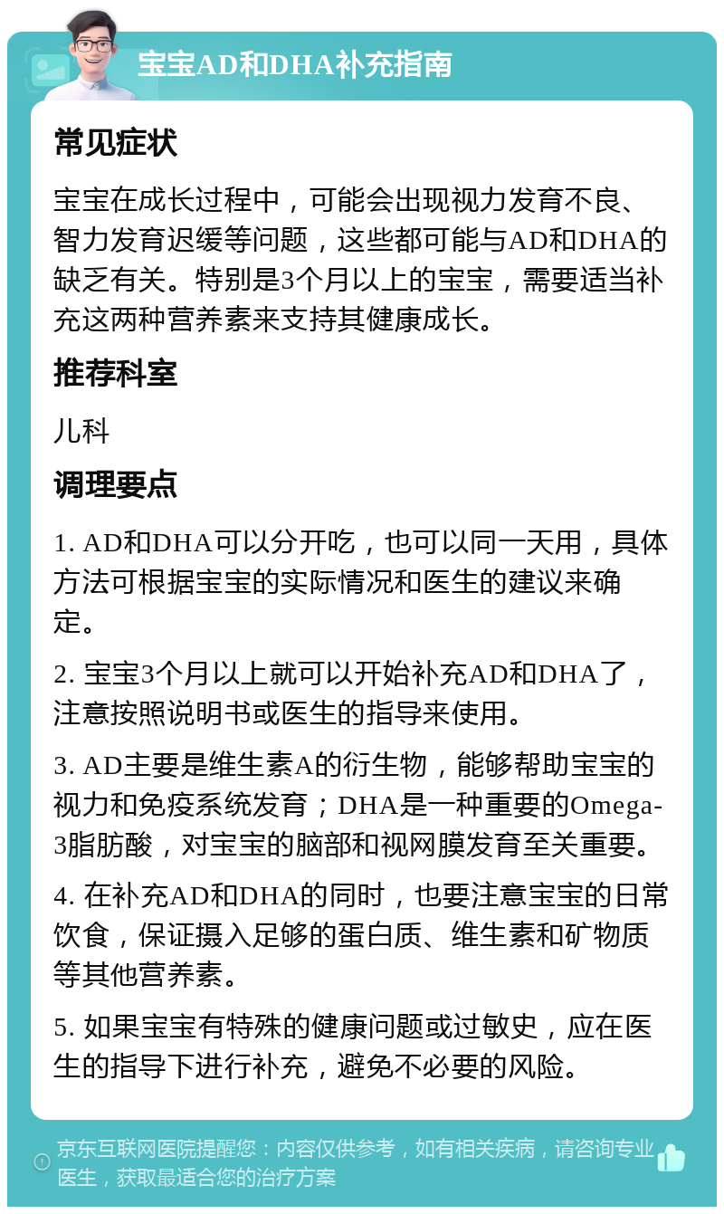 宝宝AD和DHA补充指南 常见症状 宝宝在成长过程中，可能会出现视力发育不良、智力发育迟缓等问题，这些都可能与AD和DHA的缺乏有关。特别是3个月以上的宝宝，需要适当补充这两种营养素来支持其健康成长。 推荐科室 儿科 调理要点 1. AD和DHA可以分开吃，也可以同一天用，具体方法可根据宝宝的实际情况和医生的建议来确定。 2. 宝宝3个月以上就可以开始补充AD和DHA了，注意按照说明书或医生的指导来使用。 3. AD主要是维生素A的衍生物，能够帮助宝宝的视力和免疫系统发育；DHA是一种重要的Omega-3脂肪酸，对宝宝的脑部和视网膜发育至关重要。 4. 在补充AD和DHA的同时，也要注意宝宝的日常饮食，保证摄入足够的蛋白质、维生素和矿物质等其他营养素。 5. 如果宝宝有特殊的健康问题或过敏史，应在医生的指导下进行补充，避免不必要的风险。