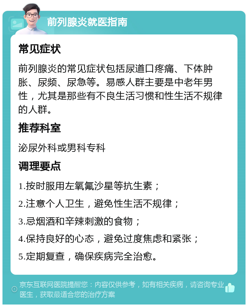 前列腺炎就医指南 常见症状 前列腺炎的常见症状包括尿道口疼痛、下体肿胀、尿频、尿急等。易感人群主要是中老年男性，尤其是那些有不良生活习惯和性生活不规律的人群。 推荐科室 泌尿外科或男科专科 调理要点 1.按时服用左氧氟沙星等抗生素； 2.注意个人卫生，避免性生活不规律； 3.忌烟酒和辛辣刺激的食物； 4.保持良好的心态，避免过度焦虑和紧张； 5.定期复查，确保疾病完全治愈。