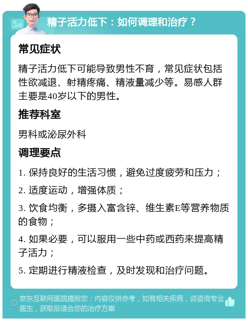 精子活力低下：如何调理和治疗？ 常见症状 精子活力低下可能导致男性不育，常见症状包括性欲减退、射精疼痛、精液量减少等。易感人群主要是40岁以下的男性。 推荐科室 男科或泌尿外科 调理要点 1. 保持良好的生活习惯，避免过度疲劳和压力； 2. 适度运动，增强体质； 3. 饮食均衡，多摄入富含锌、维生素E等营养物质的食物； 4. 如果必要，可以服用一些中药或西药来提高精子活力； 5. 定期进行精液检查，及时发现和治疗问题。