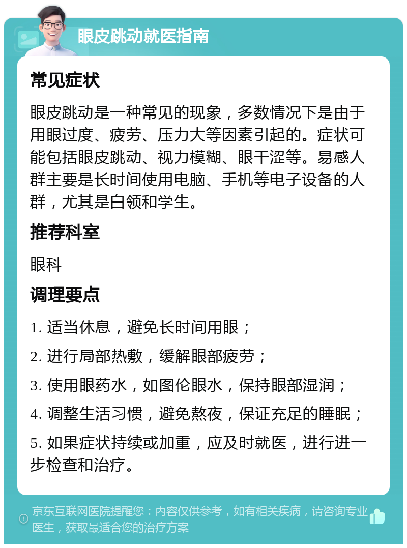 眼皮跳动就医指南 常见症状 眼皮跳动是一种常见的现象，多数情况下是由于用眼过度、疲劳、压力大等因素引起的。症状可能包括眼皮跳动、视力模糊、眼干涩等。易感人群主要是长时间使用电脑、手机等电子设备的人群，尤其是白领和学生。 推荐科室 眼科 调理要点 1. 适当休息，避免长时间用眼； 2. 进行局部热敷，缓解眼部疲劳； 3. 使用眼药水，如图伦眼水，保持眼部湿润； 4. 调整生活习惯，避免熬夜，保证充足的睡眠； 5. 如果症状持续或加重，应及时就医，进行进一步检查和治疗。