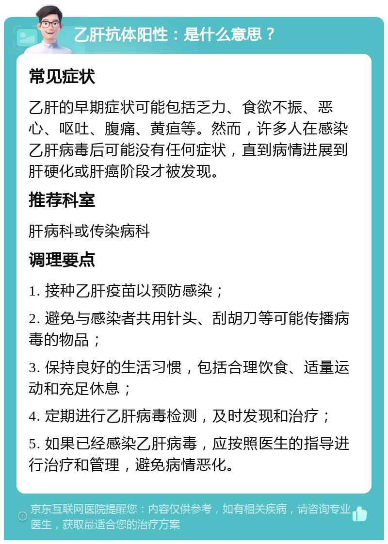 乙肝抗体阳性：是什么意思？ 常见症状 乙肝的早期症状可能包括乏力、食欲不振、恶心、呕吐、腹痛、黄疸等。然而，许多人在感染乙肝病毒后可能没有任何症状，直到病情进展到肝硬化或肝癌阶段才被发现。 推荐科室 肝病科或传染病科 调理要点 1. 接种乙肝疫苗以预防感染； 2. 避免与感染者共用针头、刮胡刀等可能传播病毒的物品； 3. 保持良好的生活习惯，包括合理饮食、适量运动和充足休息； 4. 定期进行乙肝病毒检测，及时发现和治疗； 5. 如果已经感染乙肝病毒，应按照医生的指导进行治疗和管理，避免病情恶化。