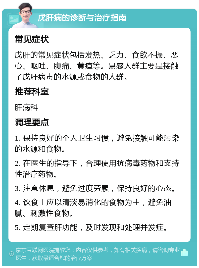 戊肝病的诊断与治疗指南 常见症状 戊肝的常见症状包括发热、乏力、食欲不振、恶心、呕吐、腹痛、黄疸等。易感人群主要是接触了戊肝病毒的水源或食物的人群。 推荐科室 肝病科 调理要点 1. 保持良好的个人卫生习惯，避免接触可能污染的水源和食物。 2. 在医生的指导下，合理使用抗病毒药物和支持性治疗药物。 3. 注意休息，避免过度劳累，保持良好的心态。 4. 饮食上应以清淡易消化的食物为主，避免油腻、刺激性食物。 5. 定期复查肝功能，及时发现和处理并发症。