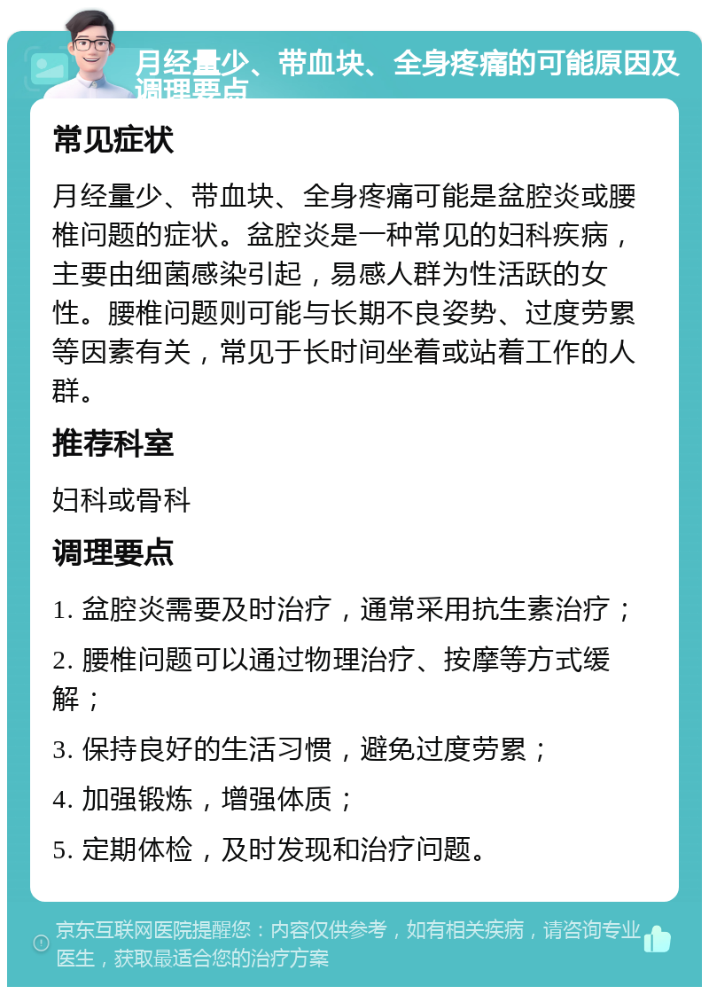 月经量少、带血块、全身疼痛的可能原因及调理要点 常见症状 月经量少、带血块、全身疼痛可能是盆腔炎或腰椎问题的症状。盆腔炎是一种常见的妇科疾病，主要由细菌感染引起，易感人群为性活跃的女性。腰椎问题则可能与长期不良姿势、过度劳累等因素有关，常见于长时间坐着或站着工作的人群。 推荐科室 妇科或骨科 调理要点 1. 盆腔炎需要及时治疗，通常采用抗生素治疗； 2. 腰椎问题可以通过物理治疗、按摩等方式缓解； 3. 保持良好的生活习惯，避免过度劳累； 4. 加强锻炼，增强体质； 5. 定期体检，及时发现和治疗问题。